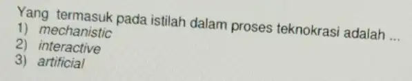 Yang termasuk pada istilah dalam proses teknokrasi adalah __ 1) mechanistic 2)interactive 3) artificial