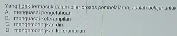 Yang tidak termasuk dalam pilar proses pembelajaran , adalah belajar untuk A pengotahuan B. menguasa i keterampilan C . mengembangkan diri D. mengembangkan keterampilan