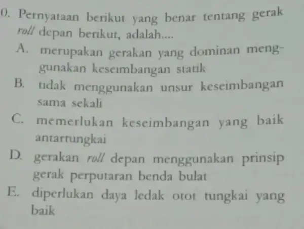 0. Pernyataan berikut yang benar tentang gerak roll depan berikut,adalah. __ A. merupakan gerakan yang dominan meng- gunakan keseimbangan statik B. tidak menggunakan unsur