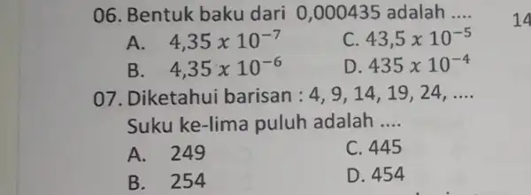 06. Bentuk baku dari 0,000435 adalah __ A. 4,35times 10^-7 C 43,5times 10^-5 B. 4,35times 10^-6 D. 435times 10^-4 07. Diketahui barisan : 4,9,14.19,24.