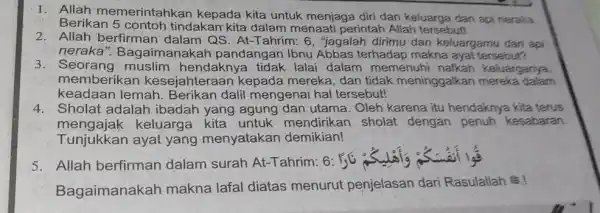 1. Allah memerintahkan kepada kita untuk menjaga diri dan keluarga dari api neraka Berikan 5 contoh tindakan kita dalam menaati perintah Allah tersebut! 2.