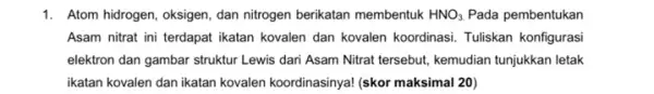 1. Atom hidrogen, oksigen, dan nitrogen berikatan membentuk HNO_(3). Pada pembentukan Asam nitrat ini terdapat ikatan kovalen dan kovalen koordinasi. Tuliskan konfigurasi elektron dan