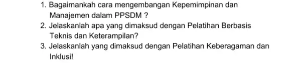 1. Bagaimankah cara mengembangan Kepemimpinan dan Manajemen dalam PPSDM ? 2. Jelaskanlah apa yang dimaksud dengan Pelatihan Berbasis Teknis dan Keterampilan? 3. Jelaskanlah yang