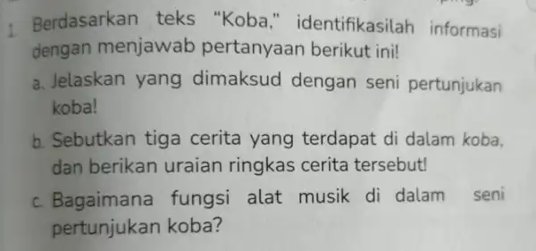 1. Berdasarkan teks "Koba " identifikasilah informasi dengan menjawab pertanyaan berikut ini! a. Jelaskan yang dimaksud dengan seni pertunjukan koba! b. Sebutkan tiga cerita