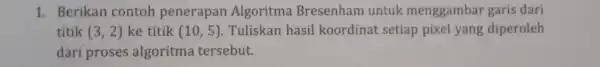 1. Berikan contoh penerapan Algoritma Bresenham untuk menggambar garis dari titik (3,2) ke titik (10,5) Tuliskan hasil koordina setiap pixel yang diperoleh dari proses