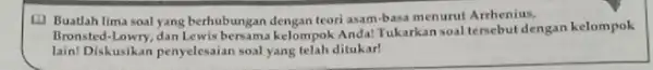 (1) Buatlah lima soal yang berhubungan dengan teori asam-basa menurut Arrhenius, Bronsted-lowry, dan Lewis bersama kelompok Anda! Tukarkan soal tersebut dengan kelompok lain! Diskusikan