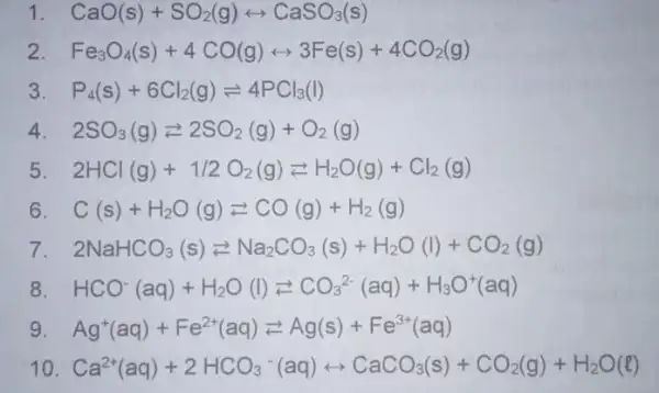 1 CaO(s)+SO_(2)(g)rightarrow CaSO_(3)(s) 2 Fe_(3)O_(4)(s)+4CO(g)rightarrow 3Fe(s)+4CO_(2)(g) 3 P_(4)(s)+6Cl_(2)(g)leftharpoons 4PCl_(3)(I) 4 2SO_(3)(g)leftarrows 2SO_(2)(g)+O_(2)(g) 5 2HCl(g)+1/2O_(2)(g)leftarrows H_(2)O(g)+Cl_(2)(g) 6 C(s)+H_(2)O(g)leftarrows CO(g)+H_(2)(g) 7 2NaHCO_(3)(s)leftarrows Na_(2)CO_(3)(s)+H_(2)O(l)+CO_(2)(g) 8 HCO^-(aq)+H_(2)O(l)leftarrows CO_(3)^2-(aq)+H_(3)O^+(aq)