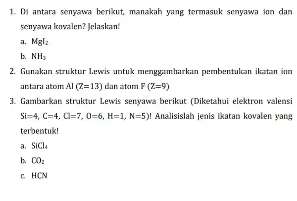 1. Di antara senyawa berikut,manakah yang termasuk senyawa ion dan senyawa kovalen?Jelaskan! a. MgI_(2) b. NH_(3) 2. Gunakan struktur Lewis untuk menggambarkan pembentukan ikatan