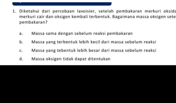 1. Diketahui dari percobaan lavoisier, setelah pembakaran merkuri oksida merkuri cair dan oksigen kembali terbentuk Bagaimana massa oksigen sete pembakaran? a. Massa sama dengan