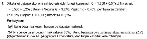 1. Diketahui data per ekonomi an hipotesis sbb:fungsi konsumsi : C=1.350+0,54Y d; Investasi: I=5.500+0,25Y ; Belanja Negara: G=3.240 Pajak: Tx=0,45Y pembayaran transfer: Tr=626 Ekspor: