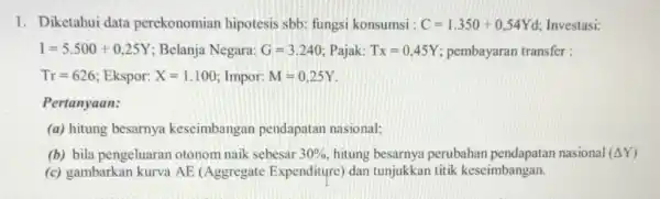 1. Diketahui data perekonomian hipotesis sbb: fungsi konsumsi : C=1.350+0,54Yd Investasi: I=5.500+0,25Y ; Belanja Negara: G=3.240 Pajak: Tx=0,45Y pembayaran transfer: Tr=626 Ekspor: X=1.100 Impor: