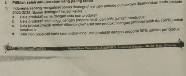 1. Indonesia sedang mengalam bonus demografi dengan periode puncaknya diperkirakan pada periode 2020-2035. Bonus demografi terjadi ketika __ a. Usia produktif sama dengan usia