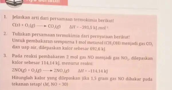 1. Jelaskan arti dari persamaan termokimia berikut! C(s)+O_(2)(g)arrow CO_(2)(g) Delta H=-393,5kJcdot mol 2. Tuliskan persamaan termokimia dari pernyataan berikut! Untuk pembakaran sempurna 1 mol