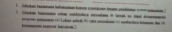 1. Jelaskan bagaimana hubunganan konsep synergisme dengan pendekatan system pemasaran? 2. Jelaskan bagaimana setiap sumberdaya perusahaan di bawah ini dapat mempengaruhi program pemasaran (a)Lokasi