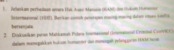 1. Jelaskan perbedaan antara Hak Asasi Manusia (HAM) dan Hukum Humaniter Interriasional (HHD Berikan contoh penerapan masing-masing dalam situasi konflik bersenjata 2 Diskusikan peran