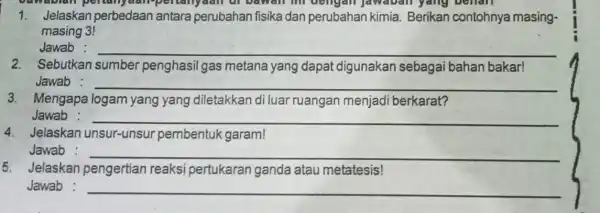 1. Jelaskan perbedaan antara perubahan fisika dan perubahan kimia Berikan contohnya masing- masing 3! Jawab : __ 2. Sebutkan sumber penghasil gas metana yang