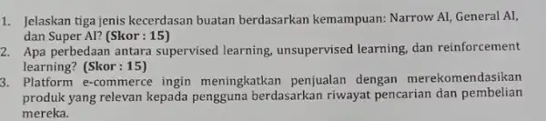 1. Jelaskan tiga jenis kecerdasan buatan berdasarkan kemampuan: Narrow AI General AI, dan Super Al? (Skor :15) 2. Apa perbedaan antara supervised learning.unsupervised learning,