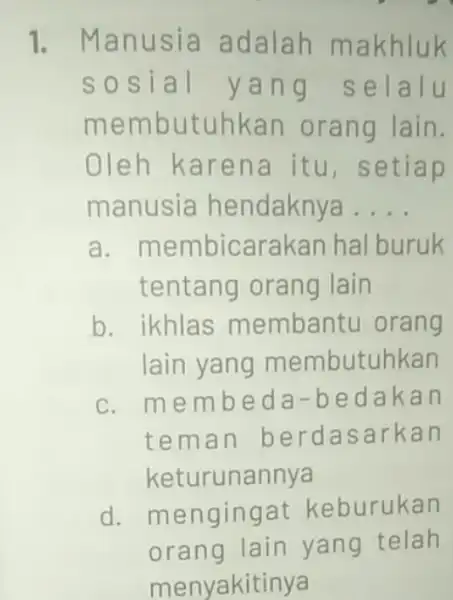 1. Manusia adalah makhluk sosial ya ng selalu membutuhkan orang lain. Oleh karena itu, setiap manusia hendaknya __ a . membicarakan hal buruk tentang