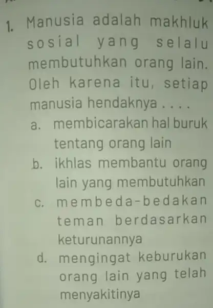 1. Manusia adalah makhluk sosial yan g selalu membutuhkan orang lain. Oleh karena itu, setiap manusia hendaknya __ a. membicarakan hal buruk tentang orang