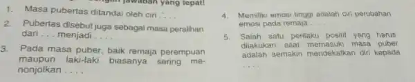 1. Masa pubertas ditandai oleh ciri __ 2. Pubertas disebut juga sebagai masa peralihan dari __ menjadi __ 3. Pada masa puber,baik remaja perempuan