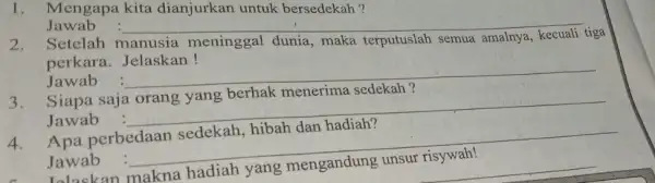 1. Mengapa kita dianjurkan untuk bersedekah? Jawab __ 2. Setelah manusia meninggal dunia,maka terputuslah semua amalnya tiga perkara. Jelaskan! Jawab __ 3. Siapa saja