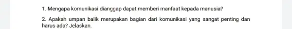 1. Mengapa komunikasi dianggap dapat memberi manfaat kepada manusia? 2. Apakah umpan balik merupakan bagian dari komunikasi yang sangat penting dan harus ada? Jelaskan.