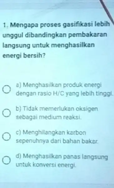 1. Mengapa proses gasifikasi lebih unggul dibandingkan pembakaran langsung untuk menghasilkan energi bersih? a) Menghasilkan produk energi dengan rasio H/C yang lebih tinggi. b)