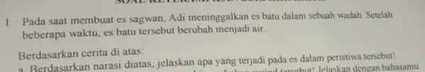 1. Pada saat membuat es sagwan, Adi meninggalkan es batu dalam sebuah wadah. Setelah beberapa waktu, es batu tersebut berubah menjadi air. Berdasarkan cerita