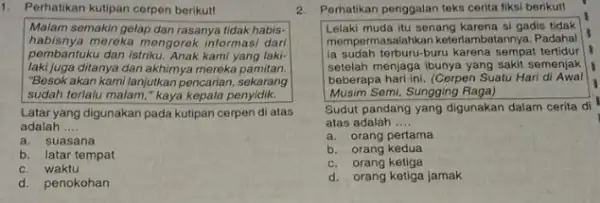 1. Perhatikan kutipan cerpen berikut! Malam semakin gelap dan rasanya tidak habis- habisnya mereka mengorek informasi dari pembantuku dan istriku. Anak kami yang laki-