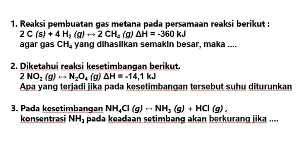 1. Reaksi pembuatan gas metana pada persamaan reaksi berikut : 2C(s)+4H_(2)(g)rightarrow 2CH_(4)(g)Delta H=-360kJ agar gas CH_(4) yang dihasilkan semakin besar, maka __ 2. Diketahui