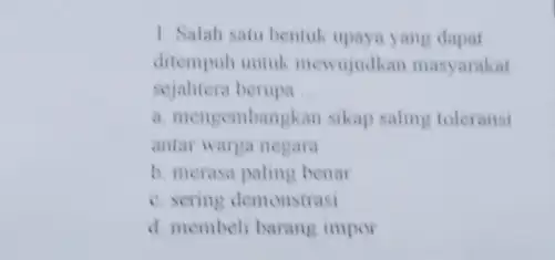 1. Salah satu bentuk upaya yang dapat ditempuh untuk mewujudkan masyarakat sejahtera berupa __ a. mengembangkan sikap saling toleransi antar warga negara b. merasa