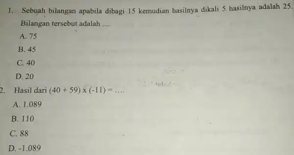 1. Sebuah bilangan apabila dibagi 15 kemudian hasilnya dikali 5 hasilnya adalah 25. Bilangan tersebut adalah __ A. 75 B. 45 C. 40 D.