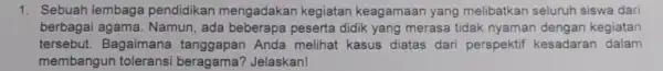 1. Sebuah lembaga pendidikan mengadakar kegiatan keagamaar yang melibatkan seluruh siswa dari berbagai agama. Namun, ada beberapa peserta didik yang merasa tidak nyamar dengan