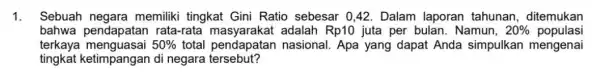 1. Sebuah negara memiliki tingkat Gini Ratio sebesar 0,42 . Dalam laporan tahunan, ditemukan bahwa pendapatar I rata-rata adalah Rp10 juta per bulan. Namun,