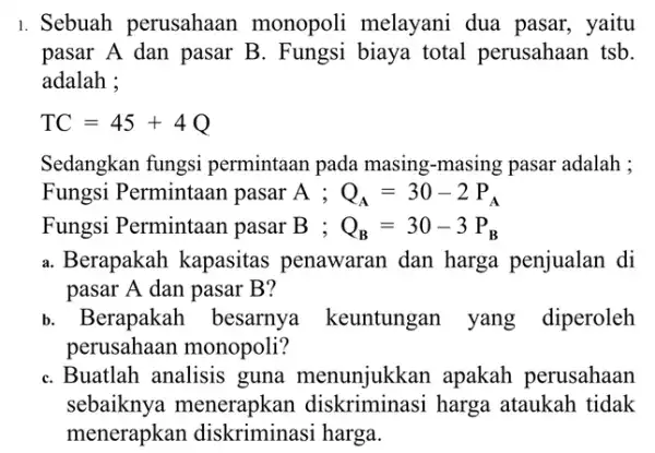 1. Sebuah perusahaan monopoli melayani dua pasar, yaitu pasar A dan pasar B. Fungsi biaya total perusahaan tsb. adalah : TC=45+4Q Sedangkan fungsi permintaan