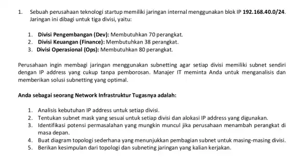 1. Sebuah perusahaan teknologi startup memilik jaringan internal menggunakan blok IP192.168.40.0/24 Jaringan ini dibagi untuk tiga divisi, yaitu: 1. Divisi Pengembangan (Dev): Membutuhkan 70