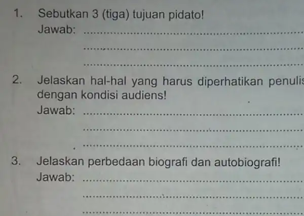 1. Sebutkan 3 (tiga)tujuan pidato! Jawab __ ...................................................................... ...................................................................................... 2. Jelaskan hal-hal yang harus diperhatikan penuli dengan kondisi audiens! Jawab:...................................................................... __ ............................... 3. Jelaskan