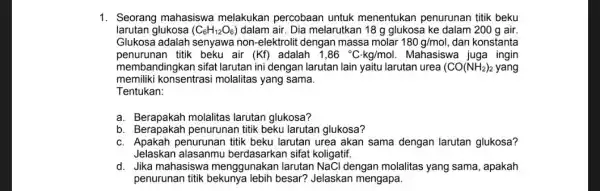 1. Seorang mahasiswa melakukan percobaan untuk menentukan penurunan titik beku larutan glukosa (C_(6)H_(12)O_(6)) dalam air. Dia melarutkan 18g glukosa ke dalam 200 g air