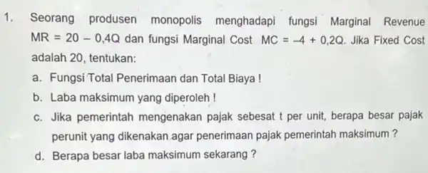 1. Seorang produsen monopolis menghadapi fungsi Marginal Revenue MR=20-0,4Q dan fungsi Marginal Cost MC=-4+0,2Q Jika Fixed Cost adalah 20, tentukan: a. Fungsi Total Penerimaan