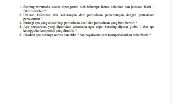 1. Seorang wirausaha sukses dipengaruhi oleh beberapa factor,sebutkan dan jelaskan faktir faktor tersebut? 2.Uraikan kelebihan dan kekurangan dari perusahaan perseorangan dengan perusahaan persekutuan? 3.