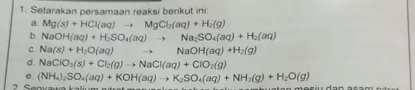 1. Setarakan persamaan reaksi berikut ini: a Mg(s)+HCl(aq)arrow MgCl_(2)(aq)+H_(2)(g) b NaOH(aq)+H_(2)SO_(4)(aq)arrow Na_(2)SO_(4)(aq)+H_(2)(aq) C. Na(s)+H_(2)O(aq) arrow NaOH(aq)+H_(2)(g) d. NaClO_(3)(s)+Cl_(2)(g)arrow NaCl(aq)+ClO_(2)(g) e. (NH_(4))_(2)SO_(4)(aq)+KOH(aq)arrow K_(2)SO_(4)(aq)+NH_(3)(g)+ H2O(g) 2