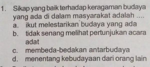 1. Sikap yang baik terhadap keragamar budaya yang ada di dalam masyarakat adalah __ a. ikut melestarikan budaya yang ada b. tidak senang melihat