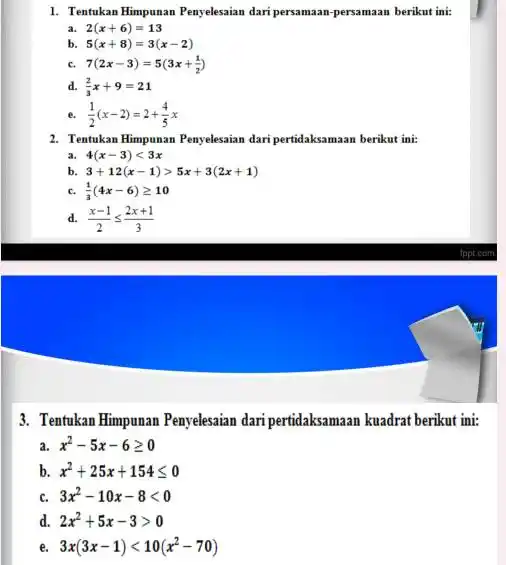 1. Tentukan Himpunan Penyelesaian dari persamaan-persamaan berikut ini: a 2(x+6)=13 b 5(x+8)=3(x-2) c. 7(2x-3)=5(3x+(1)/(2)) d. (2)/(3)x+9=21 (1)/(2)(x-2)=2+(4)/(5)x 2. Tentukan Himpunan Penyelesaian dari pertidaksamaan berikut