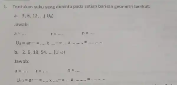 1. Tentukan suku yang diminta pada setiap barisan geometri berikut: a. 3,6,12, __ ( U_(8)) Jawab: a=ldots r=ldots n=ldots U_(8)=ar... =ldots times ldots ldots