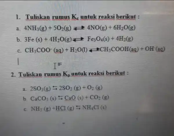 1. Tuliskan rumus K_(s) untuk reaksi berikut : 4NH_(3)(g)+5O_(2)(g)leftharpoons 4NO(g)+6H_(2)O(g) b 3Fe(s)+4H_(2)O(g)leftarrows Fe_(3)O_(4)(s)+4H_(2)(g) c CH_(3)COO^-(aq)+H_(2)O(l)leftarrows CH_(3)COOH(aq)+OH^-(aq) I 2. Tuliskan rumus K_(p) untuk reaksi berikut