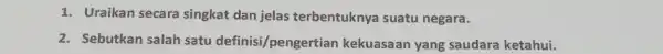 1. Uraikan secara singkat dan jelas terbentuknya suatu negara. 2. Sebutkan salah satu definisi/pengertian kekuasaan yang saudara ketahui.