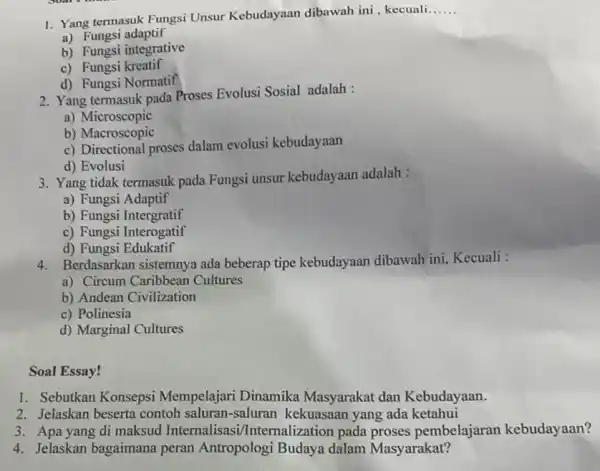 1. Yang termasuk Fungsi Unsur Kebudayaan dibawah ini, kecuali __ a) Fungsi adaptif b) Fungsi integrative c)Fungsi kreatif d) Fungsi Normatif 2. Yang termasuk