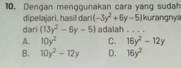 10. Dengan menggunakan cara yang sudah dipelajari, hasil dari (-3y^2+6y-5) kurangnya dari (13y^2-6y-5) adalah __ A. 10y^2 C. 16y^2-12y B. 10y^2-12y D. 16y^2