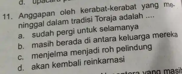 11 . Anggapan oleh kerabat-kerabat yang me- ninggal dalam tradisi Toraja adalah __ a.sudah pergi untuk selamanya b.masih berada di antara keluarga mereka C.menjelma