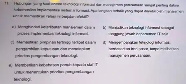 11. Hubungan yang kuat antara teknologi informasi dan manajemen perusahaan sangat penting dalam keberhasilan implementasi sistem informasi. Apa langkah terbaik yang dapat diambi oleh